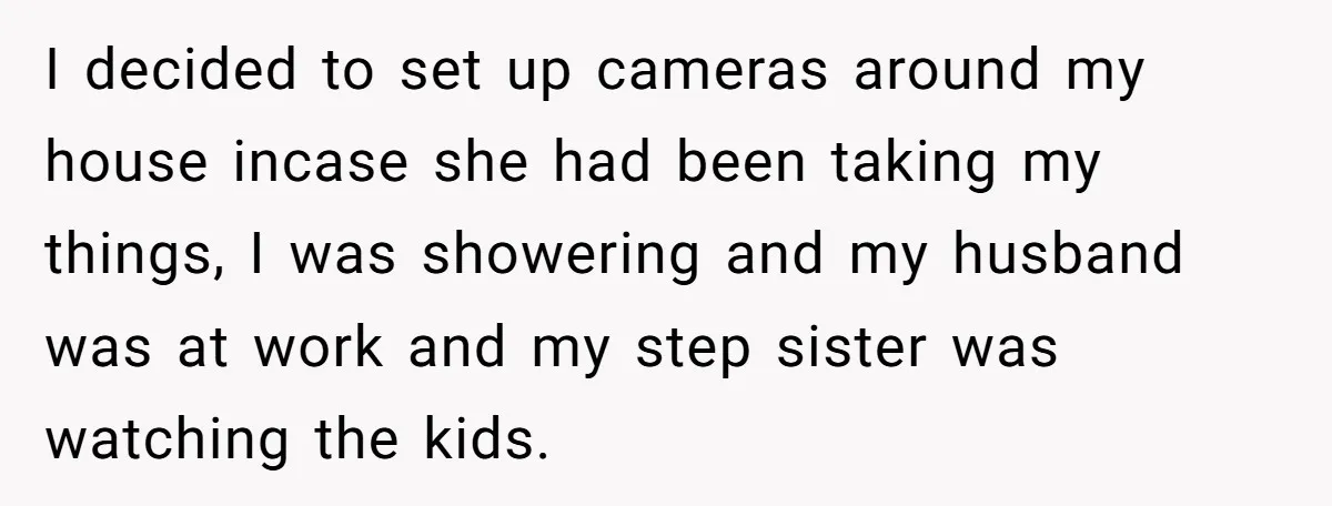I decided to set up cameras around my house incase she had been taking my things, I was showering and my husband was at work and my step sister was...