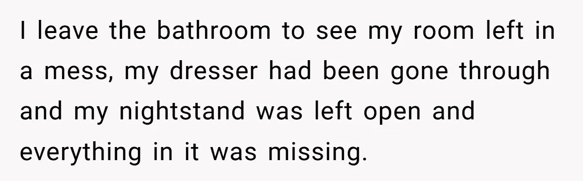 I leave the bathroom to see my room left in a mess, my dresser had been gone through and my nightstand was left open and everything in it was missing.