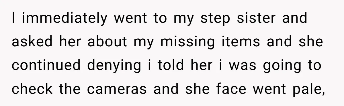 I immediately went to my step sister and asked her about my missing items and she continued denying i told her i was going to check the cameras and she...