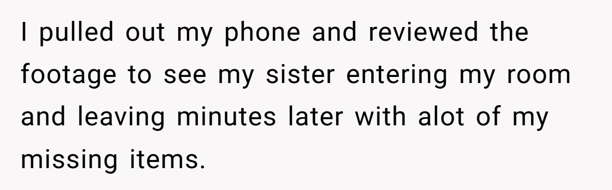 I pulled out my phone and reviewed the footage to see my sister entering my room and leaving minutes later with alot of my missing items.