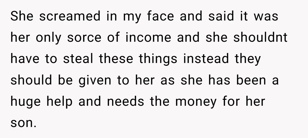 She screamed in my face and said it was her only sorce of income and she shouldnt have to steal these things instead they should be given to her as...