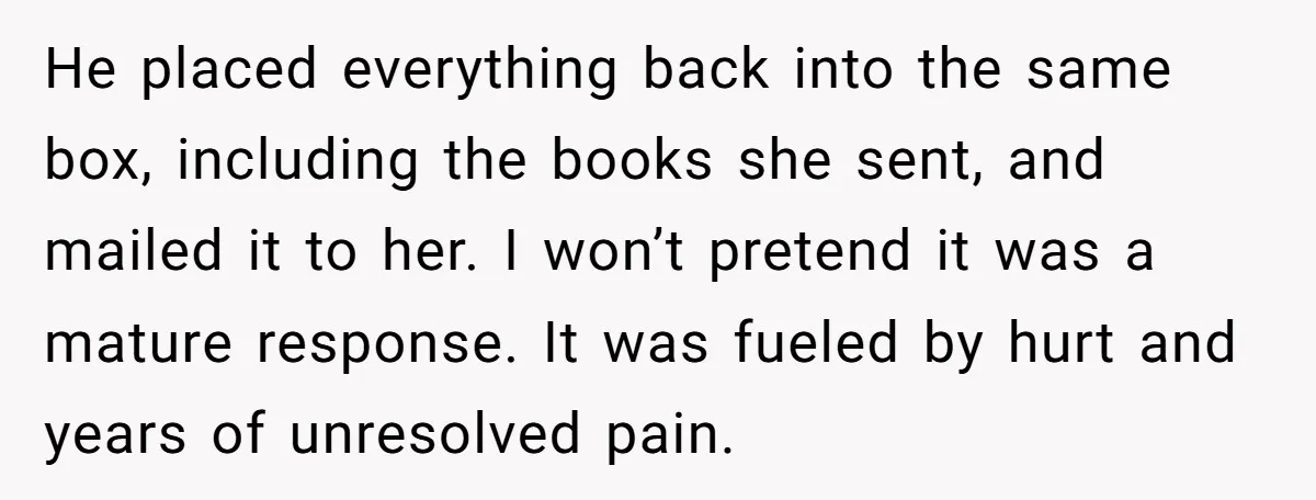 He placed everything back into the same box, including the books she sent, and mailed it to her. I won’t pretend it was a mature response. It was fueled by...