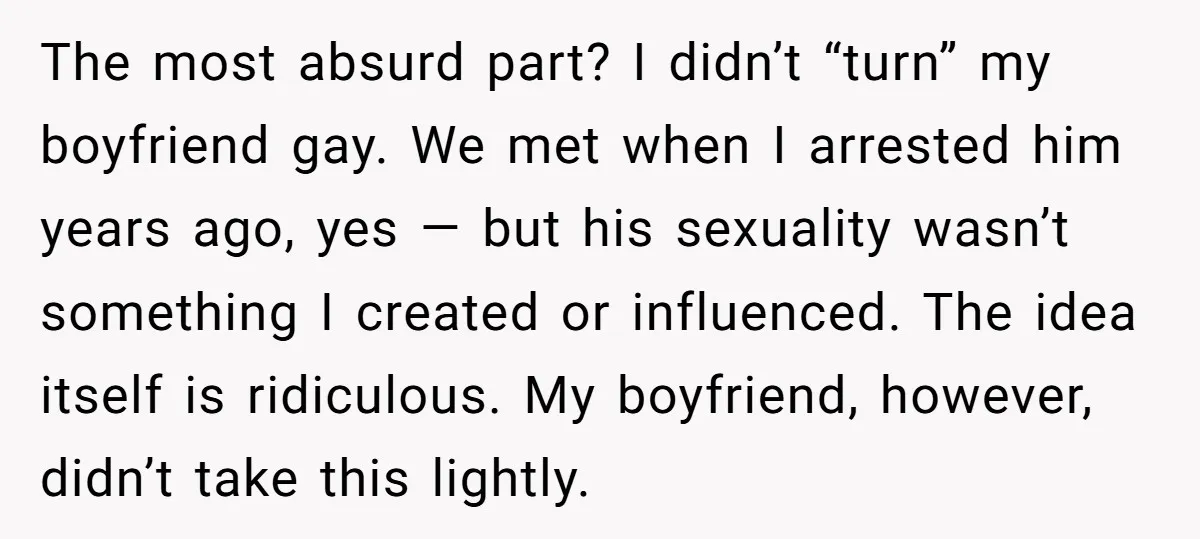 The most absurd part? I didn’t “turn” my boyfriend gay. We met when I arrested him years ago, yes — but his sexuality wasn’t something I created or influenced. The...