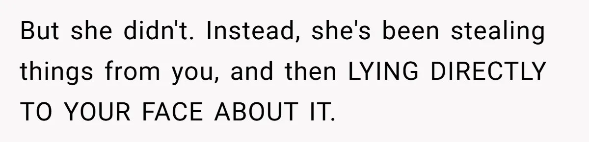 But she didn't. Instead, she's been stealing things from you, and then LYING DIRECTLY TO YOUR FACE ABOUT IT.