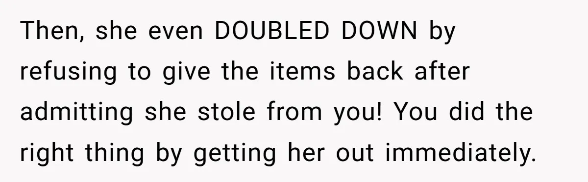 Then, she even DOUBLED DOWN by refusing to give the items back after admitting she stole from you! You did the right thing by getting her out immediately. ​