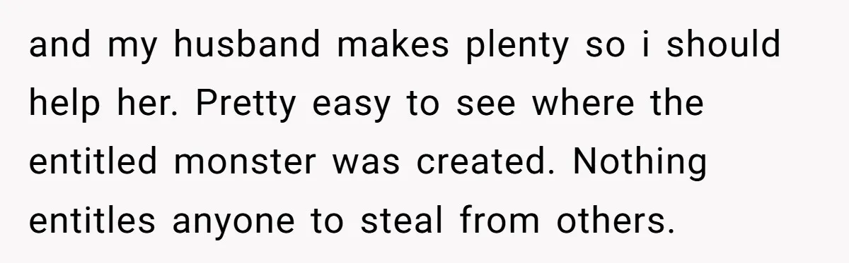 and my husband makes plenty so i should help her. Pretty easy to see where the entitled monster was created. Nothing entitles anyone to steal from others.