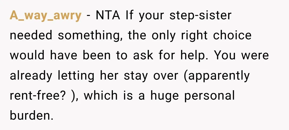 A_way_awry − NTA If your step-sister needed something, the only right choice would have been to ask for help. You were already letting her stay over (apparently rent-free? ), which...