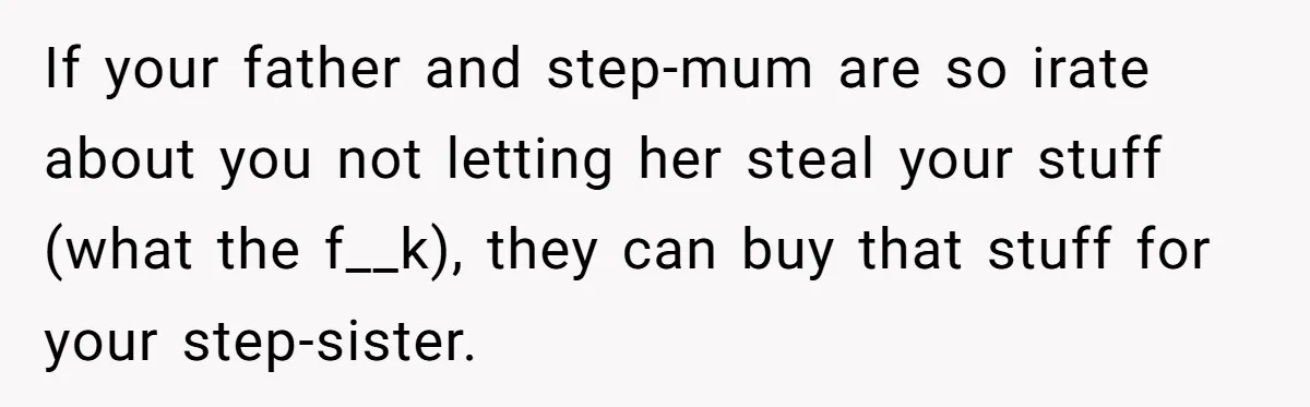 If your father and step-mum are so irate about you not letting her steal your stuff (what the f__k), they can buy that stuff for your step-sister.