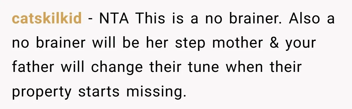 catskilkid − NTA This is a no brainer. Also a no brainer will be her step mother & your father will change their tune when their property starts missing.