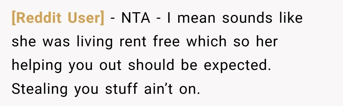 [Reddit User] − NTA - I mean sounds like she was living rent free which so her helping you out should be expected. Stealing you stuff ain’t on.
