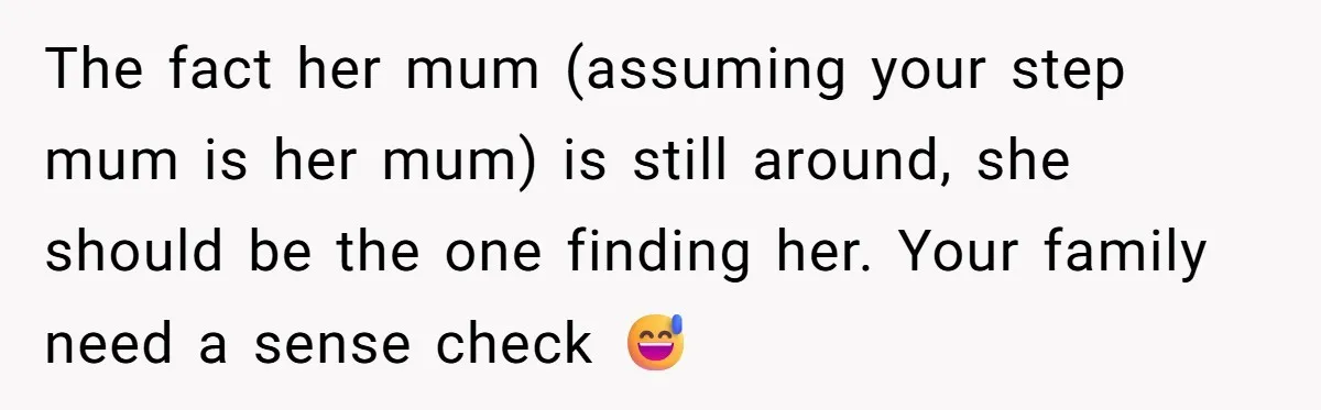 The fact her mum (assuming your step mum is her mum) is still around, she should be the one finding her. Your family need a sense check 😅