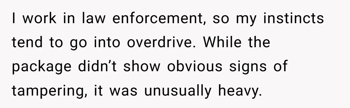 I work in law enforcement, so my instincts tend to go into overdrive. While the package didn’t show obvious signs of tampering, it was unusually heavy.