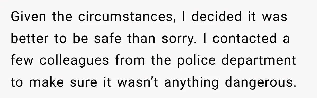 Given the circumstances, I decided it was better to be safe than sorry. I contacted a few colleagues from the police department to make sure it wasn’t anything dangerous.