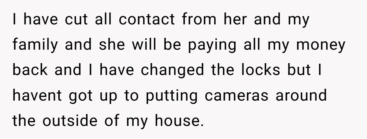 I have cut all contact from her and my family and she will be paying all my money back and I have changed the locks but I havent got up...