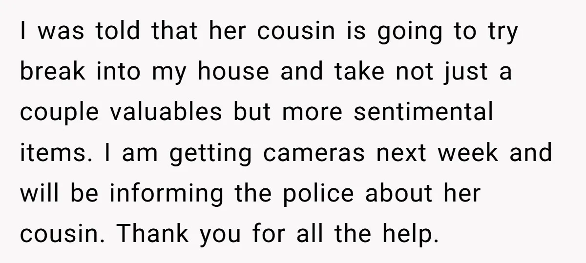 I was told that her cousin is going to try break into my house and take not just a couple valuables but more sentimental items. I am getting cameras next...