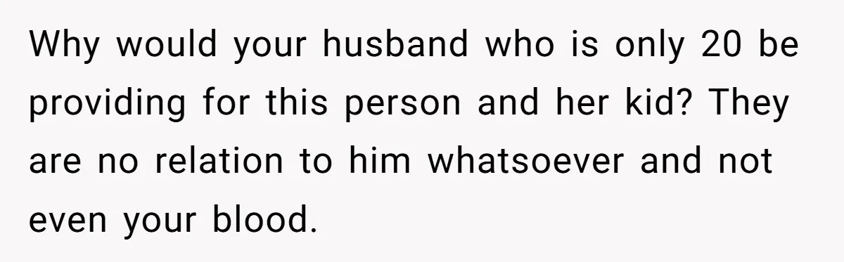 Why would your husband who is only 20 be providing for this person and her kid? They are no relation to him whatsoever and not even your blood.
