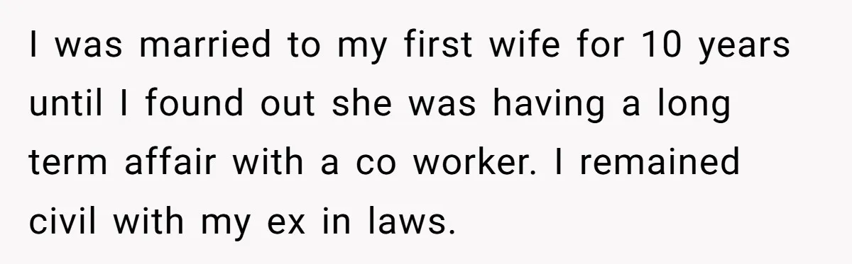 I was married to my first wife for 10 years until I found out she was having a long term affair with a co worker. I remained civil with my...