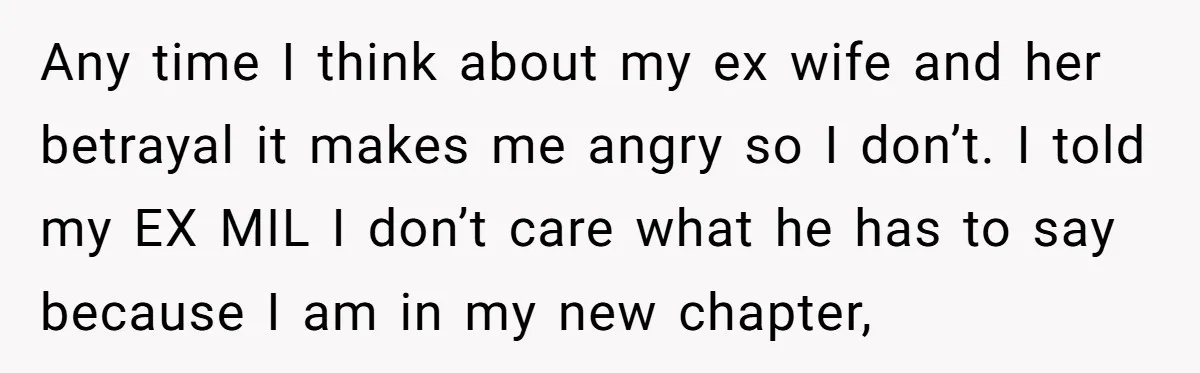 Any time I think about my ex wife and her betrayal it makes me angry so I don’t. I told my EX MIL I don’t care what he has to...