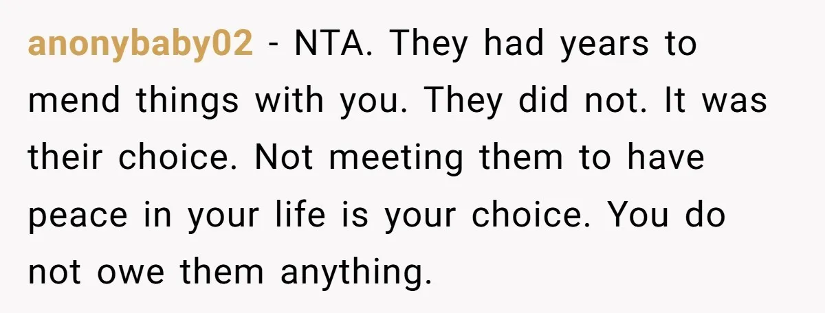anonybaby02 − NTA. They had years to mend things with you. They did not. It was their choice. Not meeting them to have peace in your life is your choice....