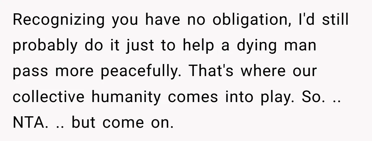 Recognizing you have no obligation, I'd still probably do it just to help a dying man pass more peacefully. That's where our collective humanity comes into play. So. .. NTA....