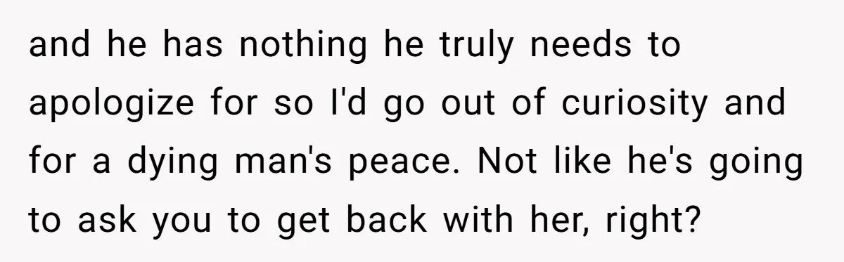 and he has nothing he truly needs to apologize for so I'd go out of curiosity and for a dying man's peace. Not like he's going to ask you to...