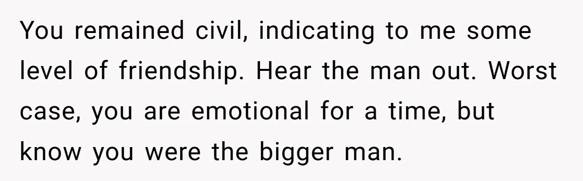 You remained civil, indicating to me some level of friendship. Hear the man out. Worst case, you are emotional for a time, but know you were the bigger man.