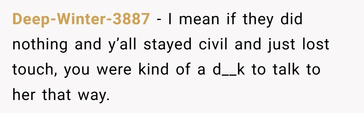 Deep-Winter-3887 − I mean if they did nothing and y’all stayed civil and just lost touch, you were kind of a d__k to talk to her that way.
