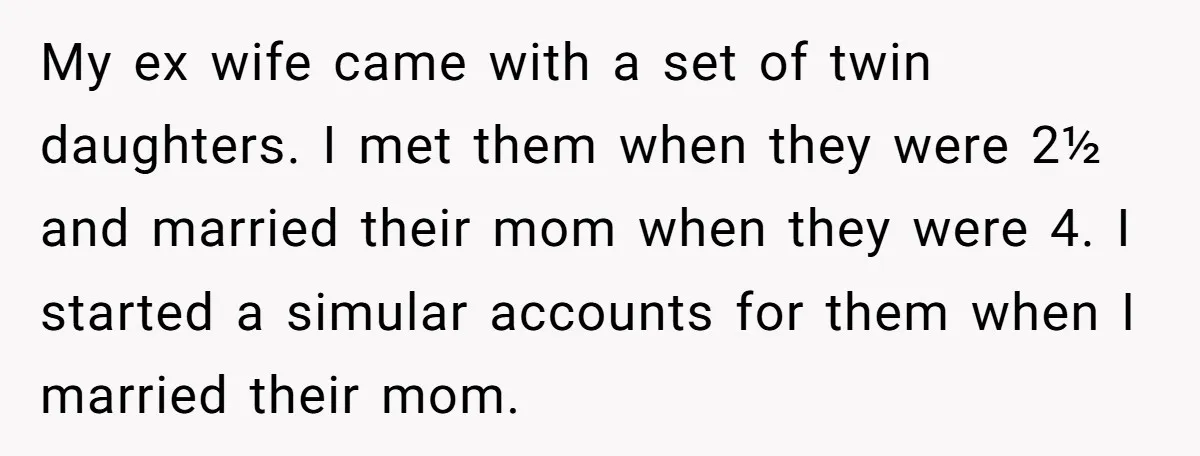 My ex wife came with a set of twin daughters. I met them when they were 2½ and married their mom when they were 4. I started a simular accounts...