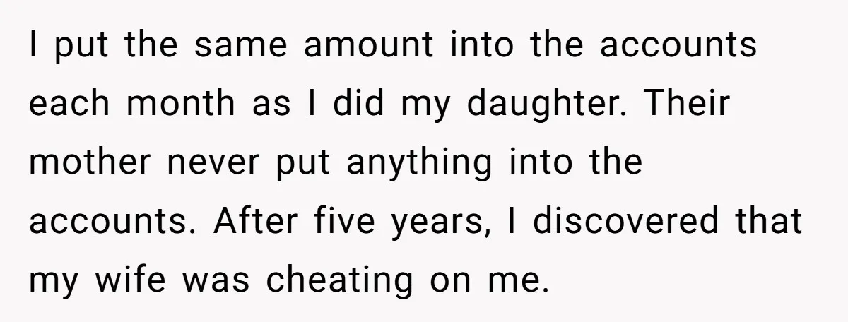 I put the same amount into the accounts each month as I did my daughter. Their mother never put anything into the accounts. After five years, I discovered that my...