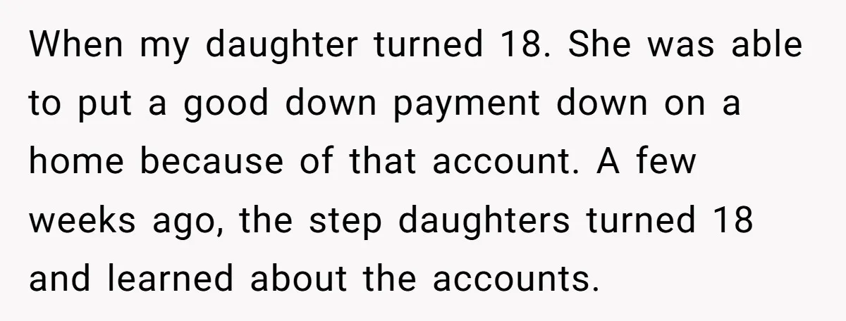 When my daughter turned 18. She was able to put a good down payment down on a home because of that account. A few weeks ago, the step daughters turned...