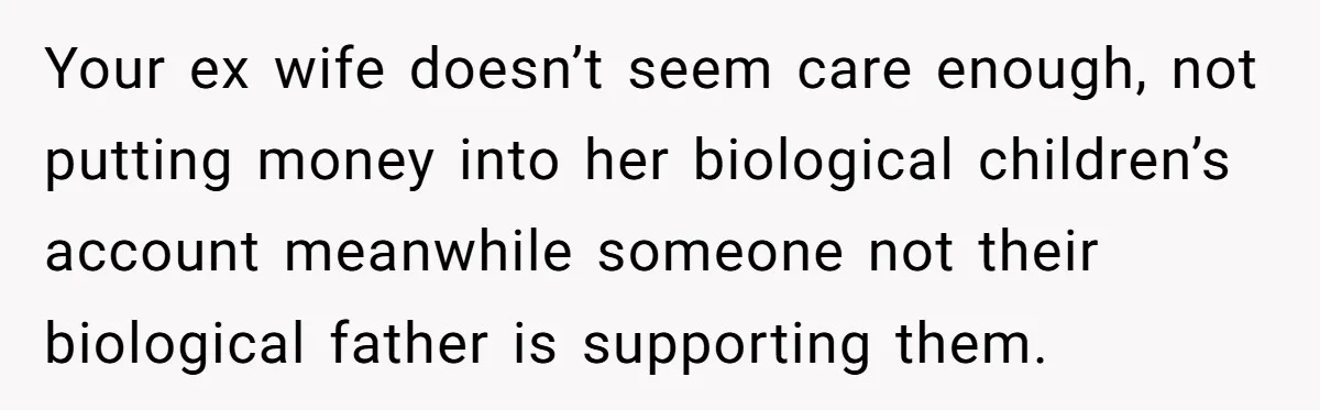 Your ex wife doesn’t seem care enough, not putting money into her biological children’s account meanwhile someone not their biological father is supporting them.