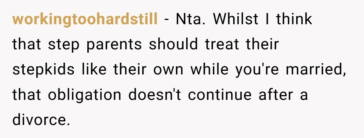 workingtoohardstill − Nta. Whilst I think that step parents should treat their stepkids like their own while you're married, that obligation doesn't continue after a divorce.