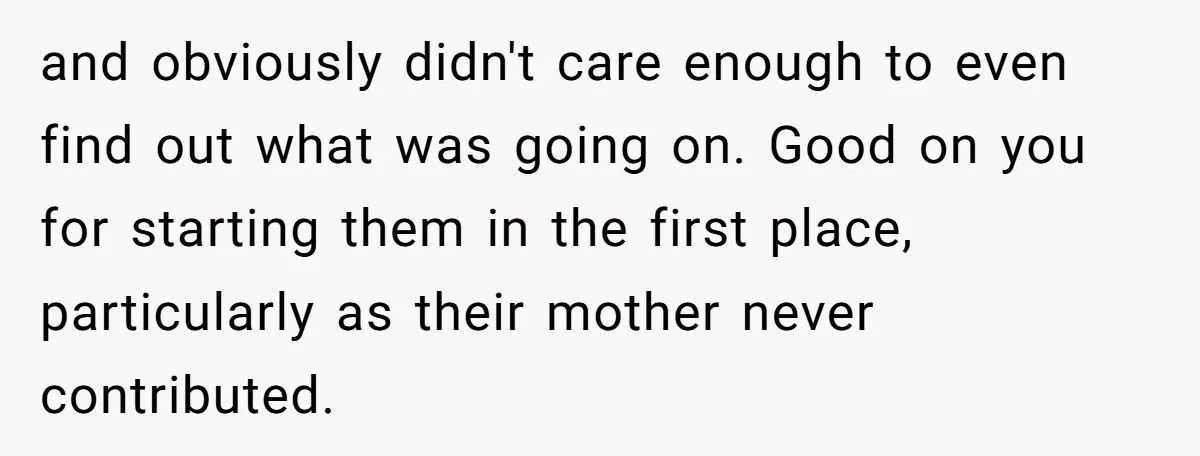 and obviously didn't care enough to even find out what was going on. Good on you for starting them in the first place, particularly as their mother never contributed.