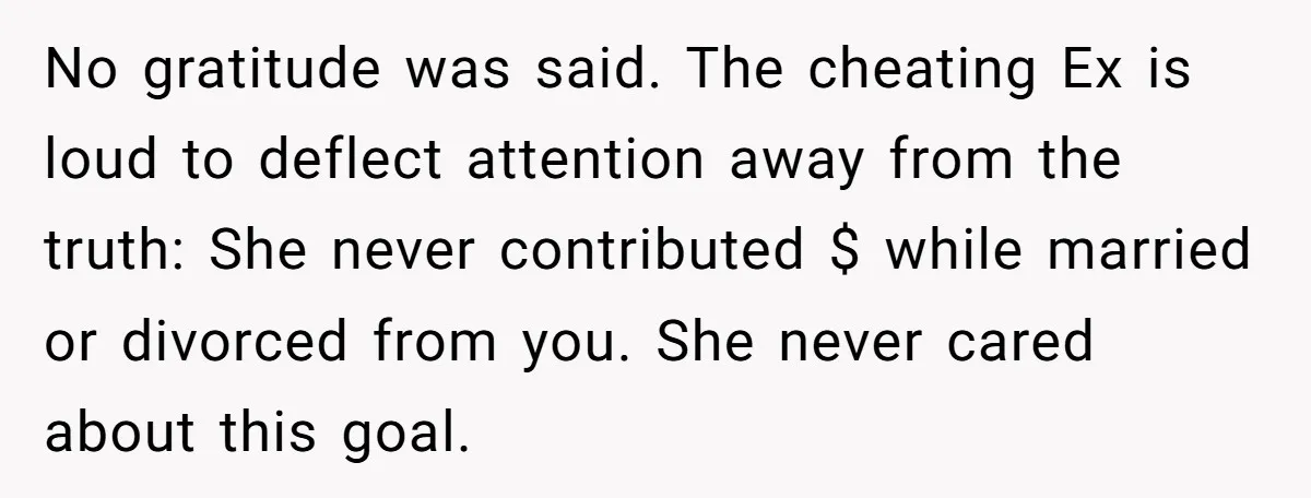 No gratitude was said. The cheating Ex is loud to deflect attention away from the truth: She never contributed $ while married or divorced from you. She never cared about...