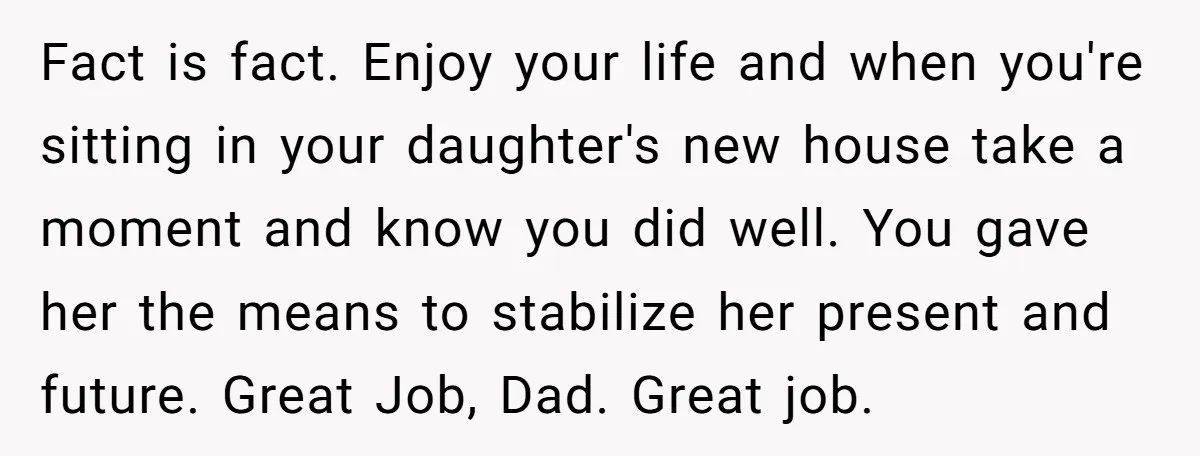Fact is fact. Enjoy your life and when you're sitting in your daughter's new house take a moment and know you did well. You gave her the means to stabilize...