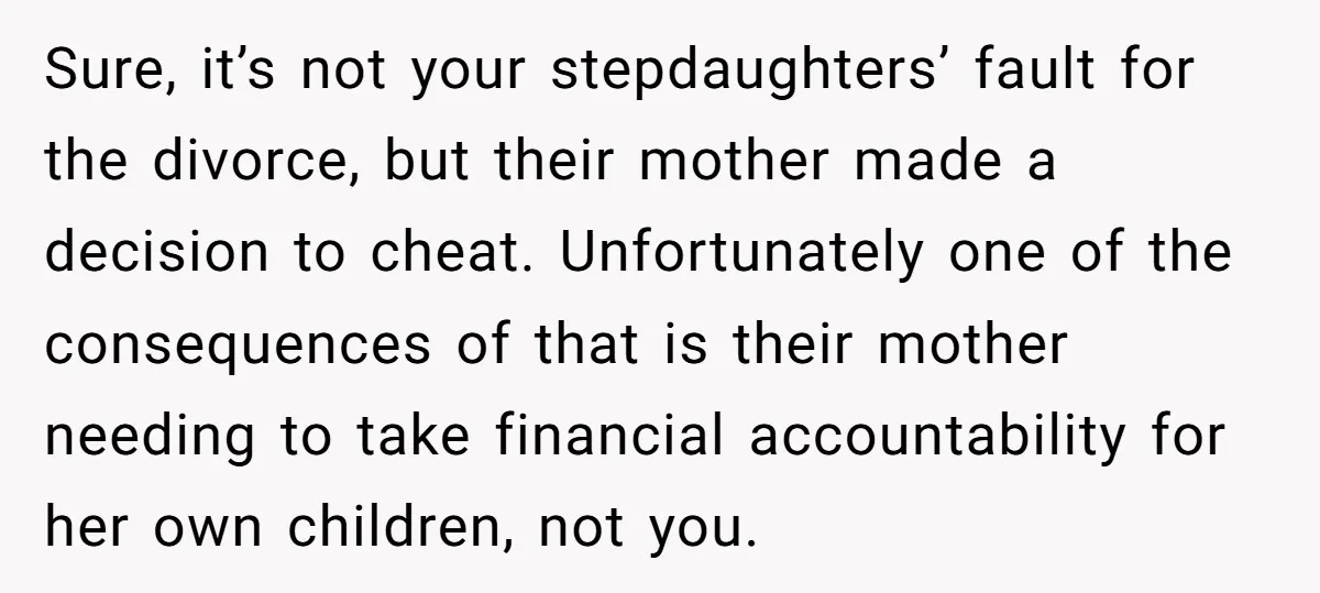 Sure, it’s not your stepdaughters’ fault for the divorce, but their mother made a decision to cheat. Unfortunately one of the consequences of that is their mother needing to take...