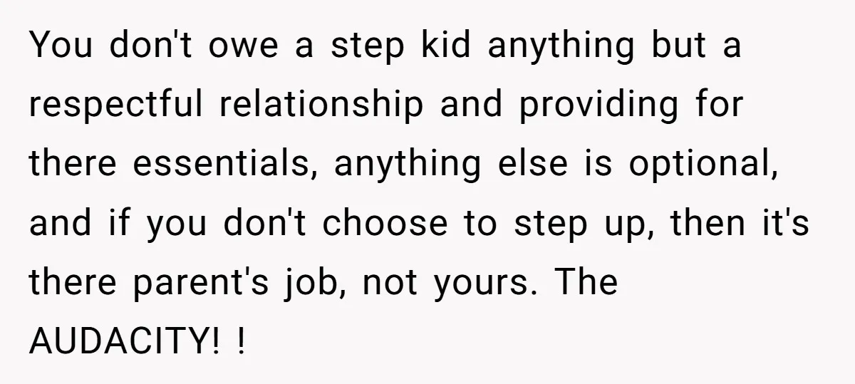 You don't owe a step kid anything but a respectful relationship and providing for there essentials, anything else is optional, and if you don't choose to step up, then it's...