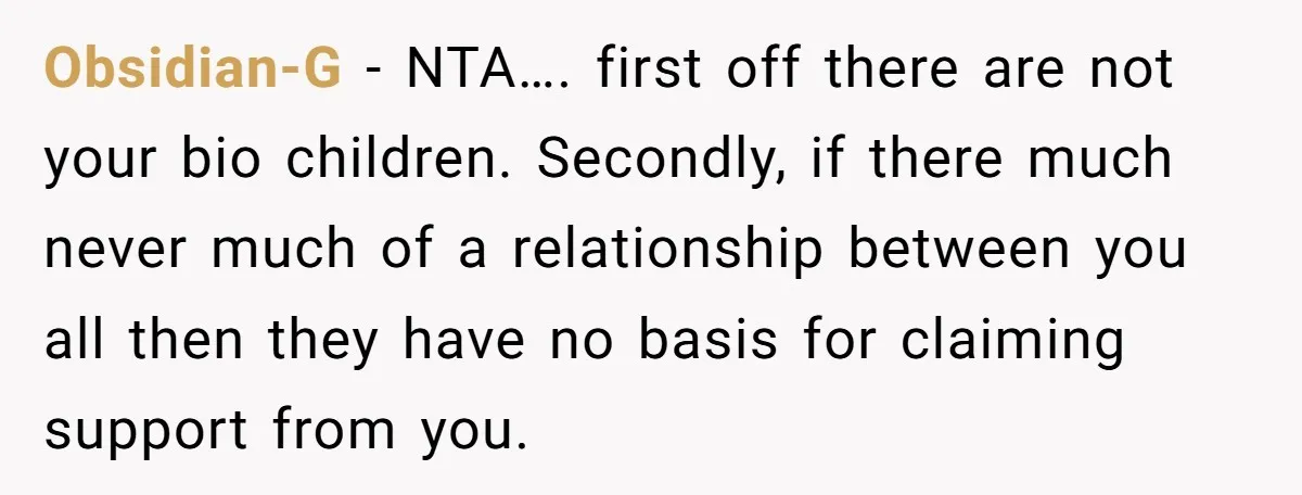 Obsidian-G − NTA…. first off there are not your bio children. Secondly, if there much never much of a relationship between you all then they have no basis for claiming...
