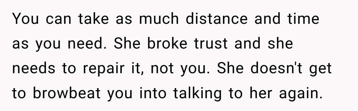 You can take as much distance and time as you need. She broke trust and she needs to repair it, not you. She doesn't get to browbeat you into talking...