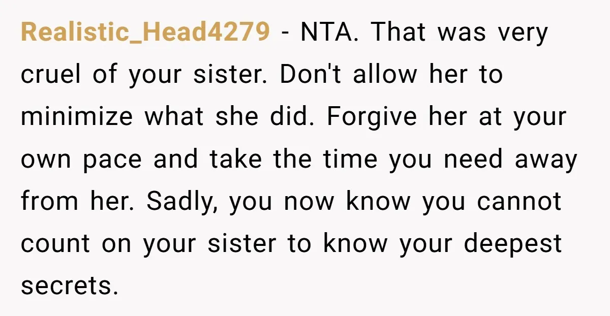 Realistic_Head4279 − NTA. That was very cruel of your sister. Don't allow her to minimize what she did. Forgive her at your own pace and take the time you need...