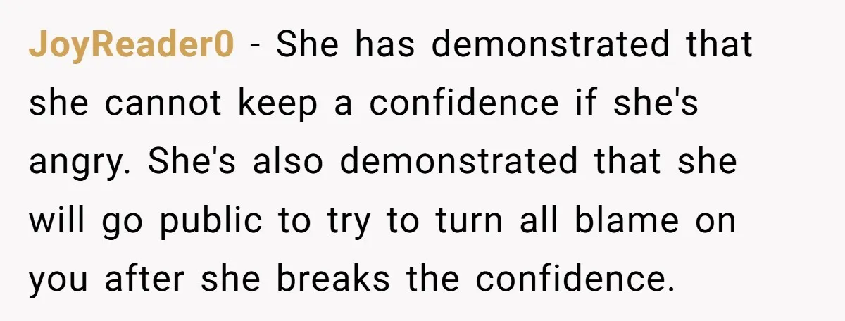 JoyReader0 − She has demonstrated that she cannot keep a confidence if she's angry. She's also demonstrated that she will go public to try to turn all blame on you...