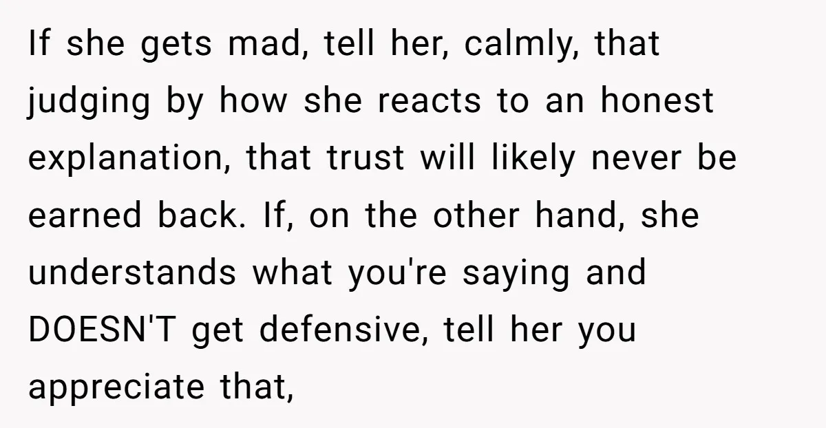 If she gets mad, tell her, calmly, that judging by how she reacts to an honest explanation, that trust will likely never be earned back. If, on the other hand,...