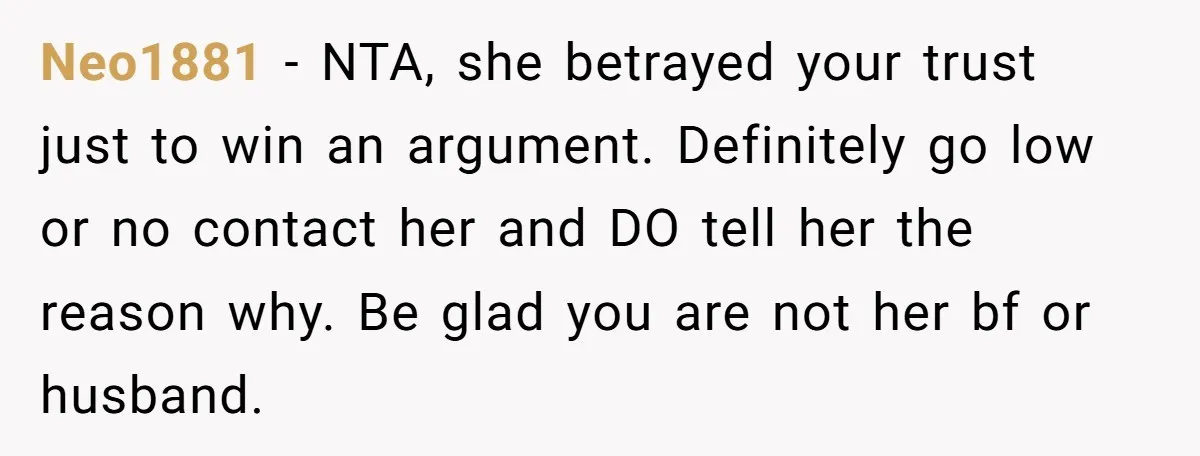 Neo1881 − NTA, she betrayed your trust just to win an argument. Definitely go low or no contact her and DO tell her the reason why. Be glad you are...
