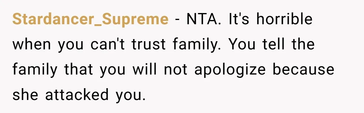 Stardancer_Supreme − NTA. It's horrible when you can't trust family. You tell the family that you will not apologize because she attacked you.