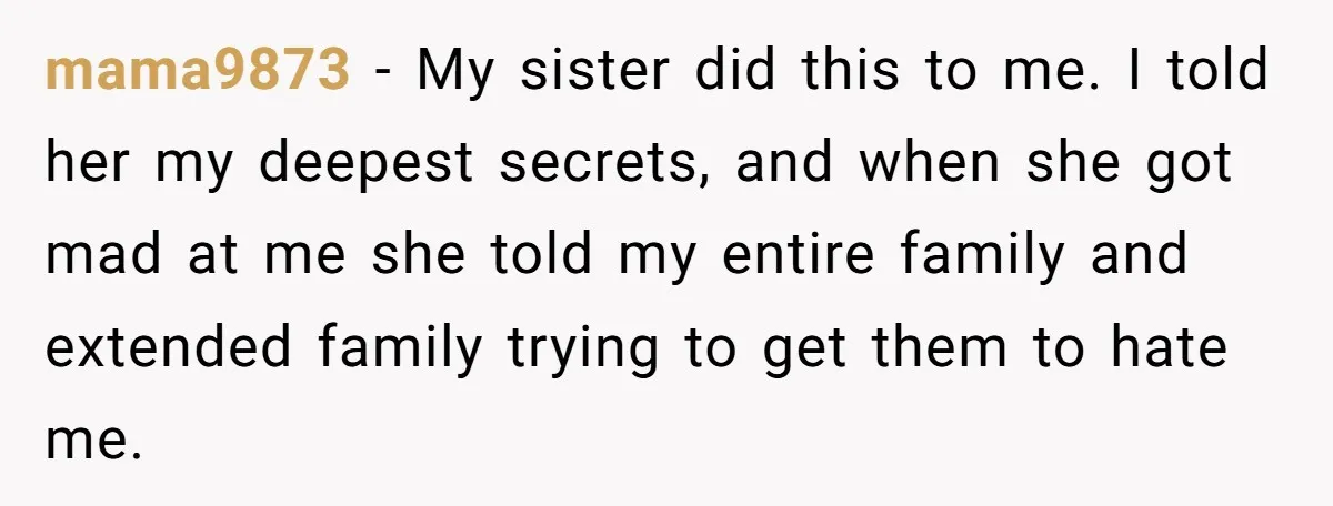 mama9873 − My sister did this to me. I told her my deepest secrets, and when she got mad at me she told my entire family and extended family trying...