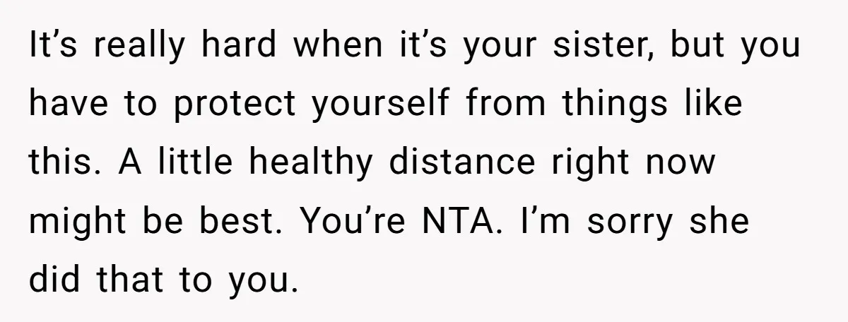 It’s really hard when it’s your sister, but you have to protect yourself from things like this. A little healthy distance right now might be best. You’re NTA. I’m sorry...