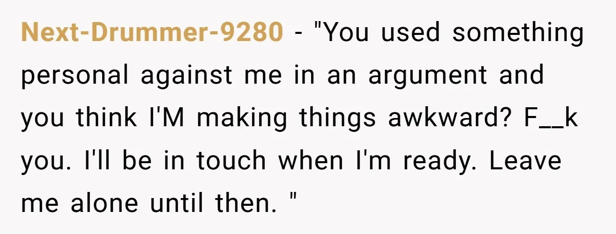 Next-Drummer-9280 − "You used something personal against me in an argument and you think I'M making things awkward? F__k you. I'll be in touch when I'm ready. Leave me alone...
