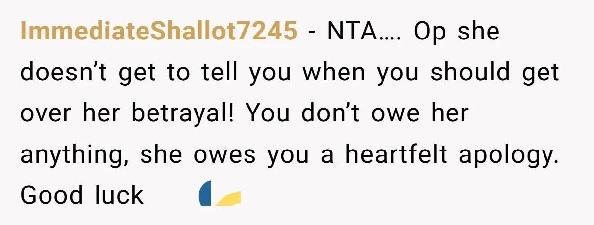 ImmediateShallot7245 − NTA…. Op she doesn’t get to tell you when you should get over her betrayal! You don’t owe her anything, she owes you a heartfelt apology. Good luck...
