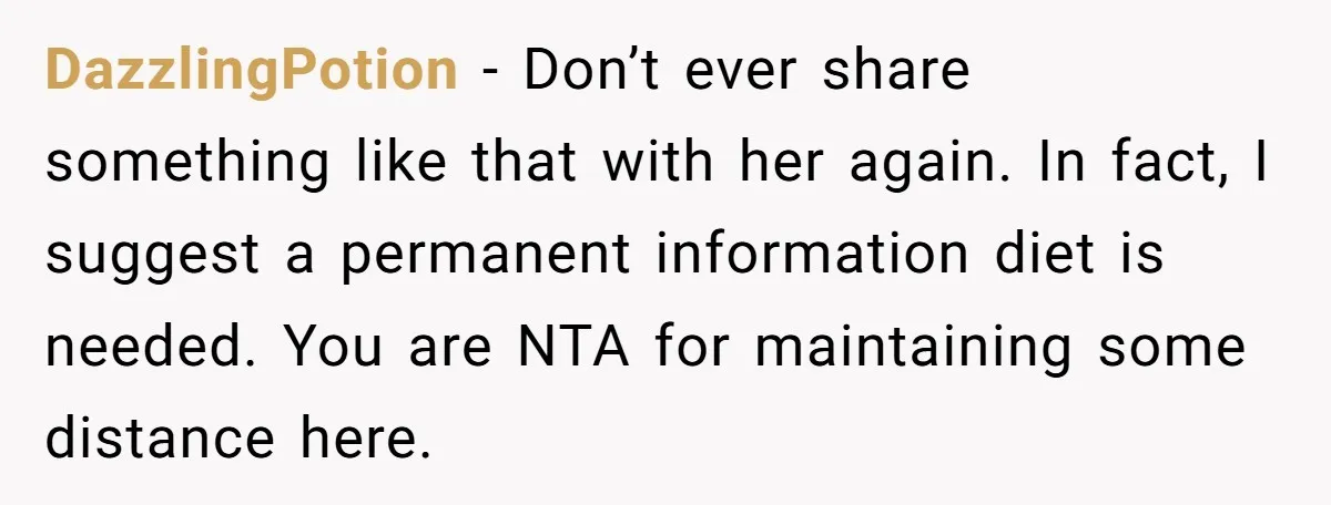 DazzlingPotion − Don’t ever share something like that with her again. In fact, I suggest a permanent information diet is needed. You are NTA for maintaining some distance here.