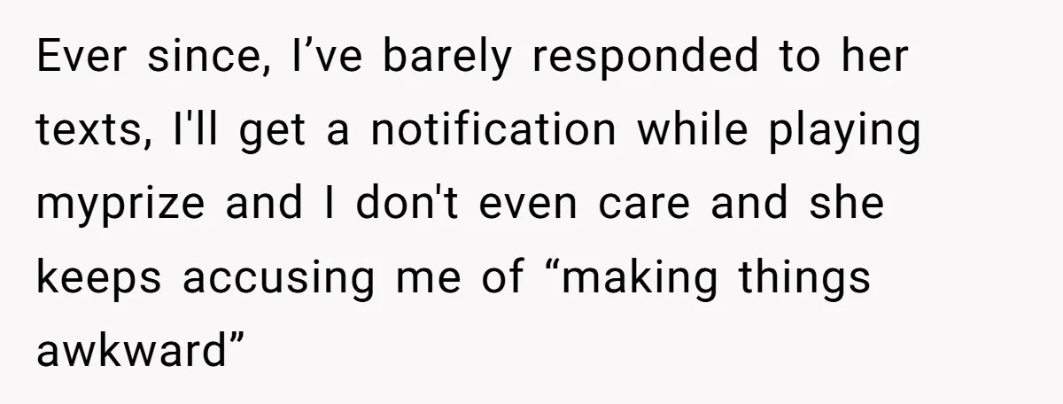 Ever since, I’ve barely responded to her texts, I'll get a notification while playing myprize and I don't even care and she keeps accusing me of “making things awkward”